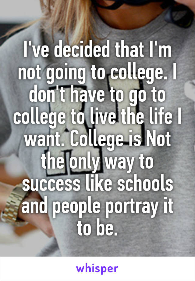 I've decided that I'm not going to college. I don't have to go to college to live the life I want. College is Not the only way to success like schools and people portray it to be.