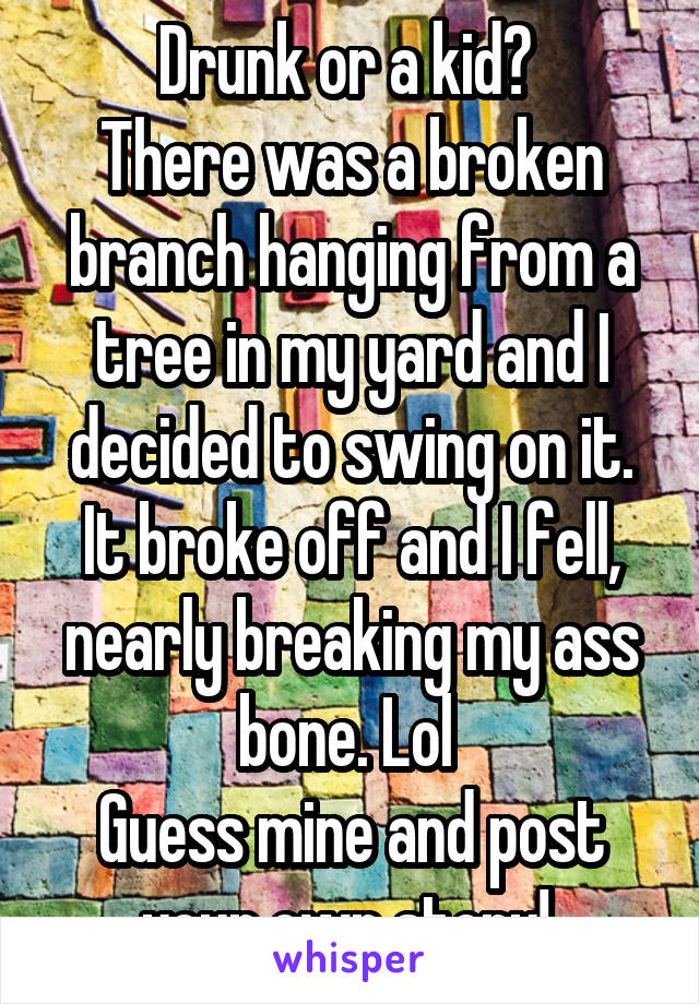 Drunk or a kid? 
There was a broken branch hanging from a tree in my yard and I decided to swing on it. It broke off and I fell, nearly breaking my ass bone. Lol 
Guess mine and post your own story! 