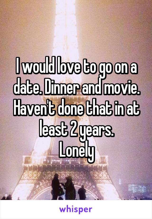 I would love to go on a date. Dinner and movie. Haven't done that in at least 2 years.
Lonely