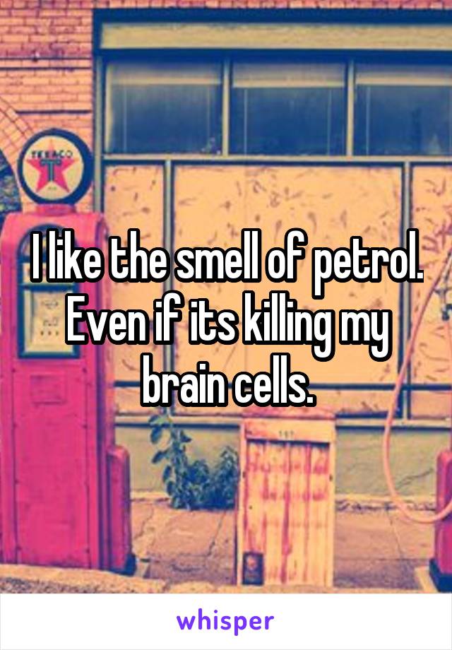 I like the smell of petrol. Even if its killing my brain cells.