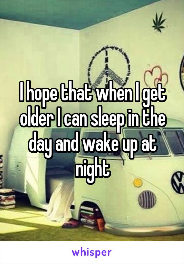 I hope that when I get older I can sleep in the day and wake up at night