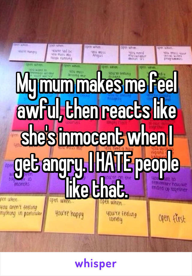 My mum makes me feel awful, then reacts like she's inmocent when I get angry. I HATE people like that.