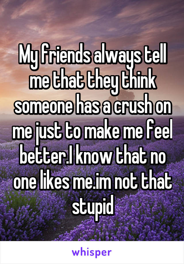 My friends always tell me that they think someone has a crush on me just to make me feel better.I know that no one likes me.im not that stupid