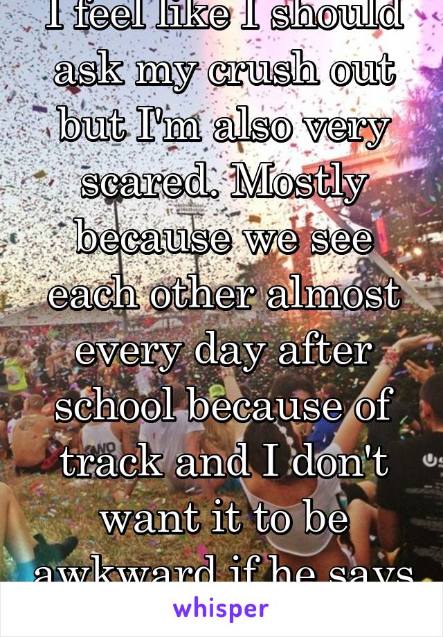 I feel like I should ask my crush out but I'm also very scared. Mostly because we see each other almost every day after school because of track and I don't want it to be awkward if he says no.