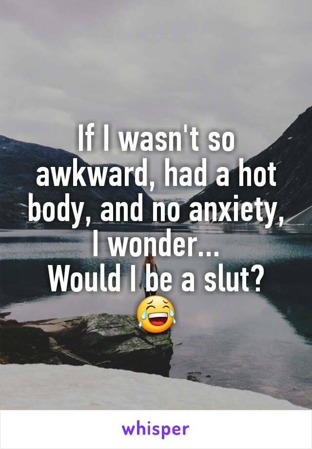 If I wasn't so awkward, had a hot body, and no anxiety, I wonder...
Would I be a slut?
😂