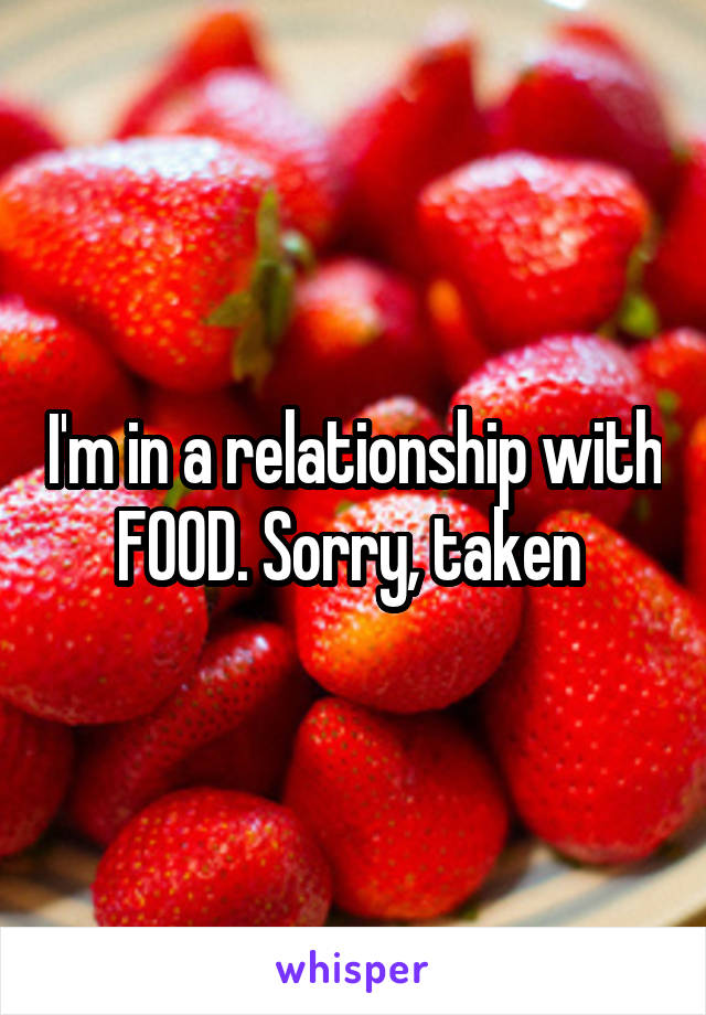 I'm in a relationship with FOOD. Sorry, taken 