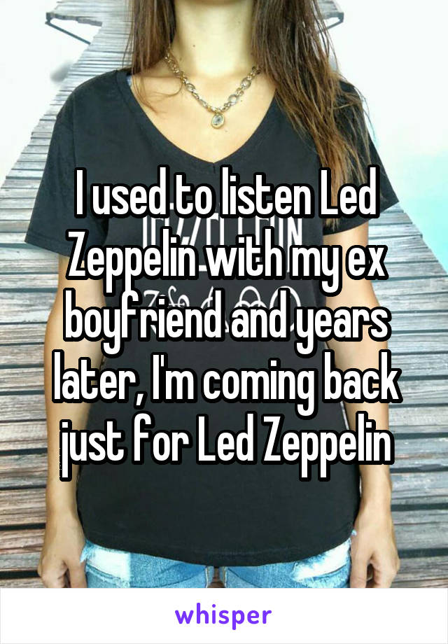 I used to listen Led Zeppelin with my ex boyfriend and years later, I'm coming back just for Led Zeppelin