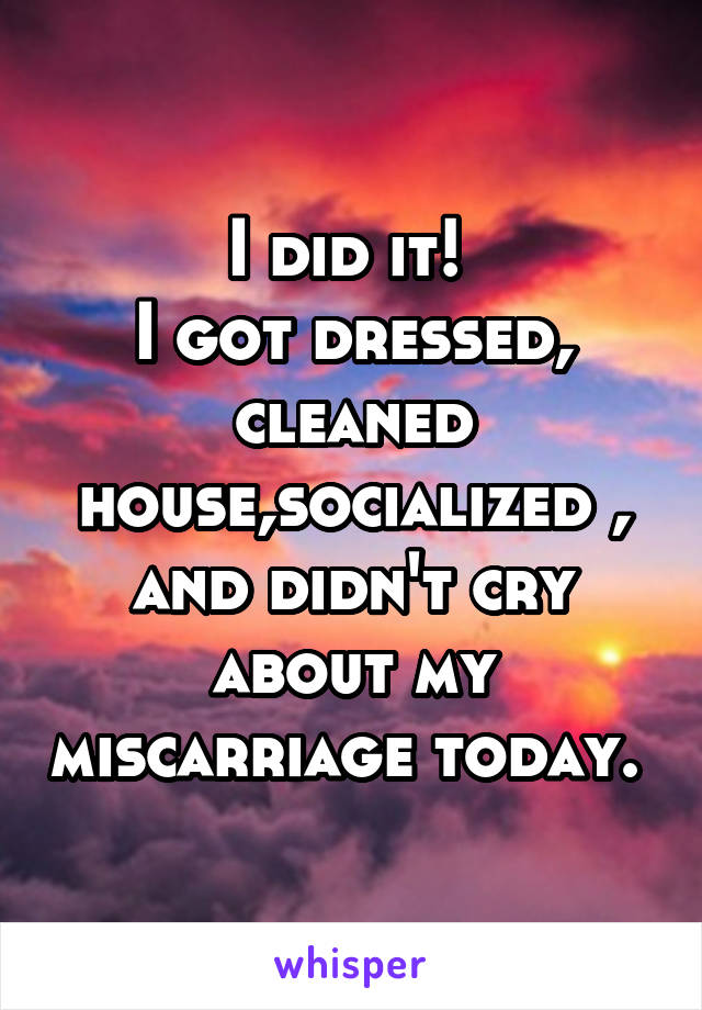 I did it! 
I got dressed, cleaned house,socialized , and didn't cry about my miscarriage today. 