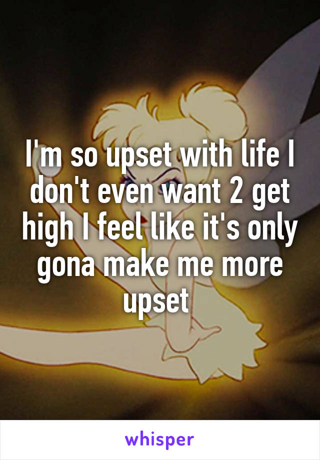 I'm so upset with life I don't even want 2 get high I feel like it's only gona make me more upset 