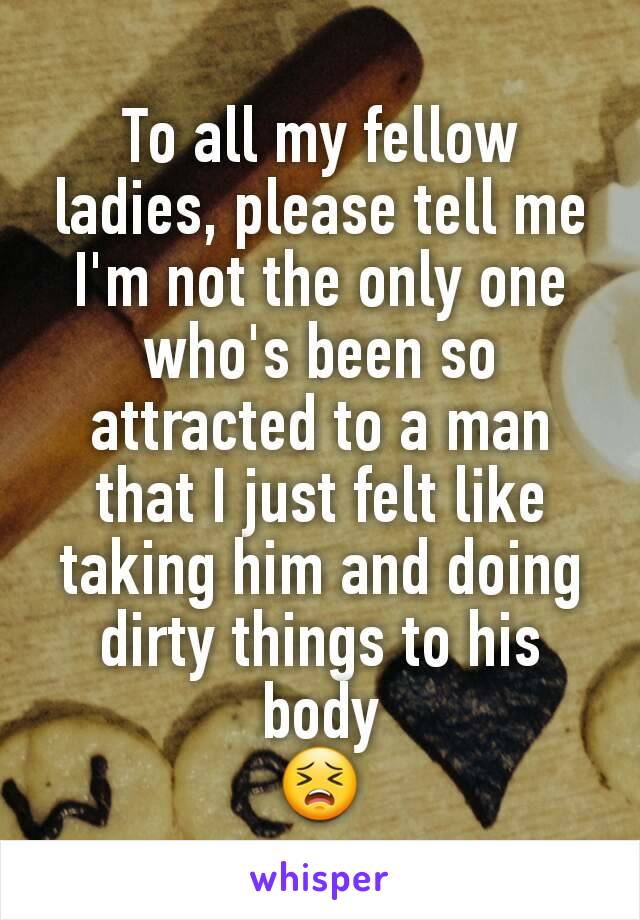 To all my fellow ladies, please tell me I'm not the only one who's been so attracted to a man that I just felt like taking him and doing dirty things to his body
😣