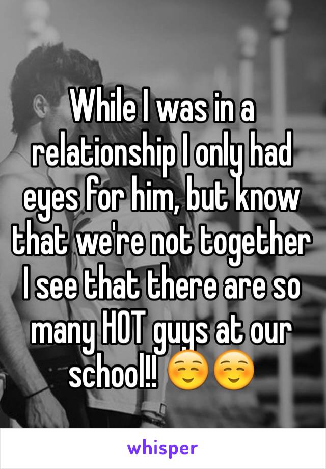 While I was in a relationship I only had eyes for him, but know that we're not together I see that there are so many HOT guys at our school!! ☺️☺️