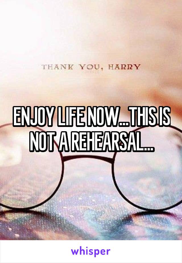 ENJOY LIFE NOW...THIS IS NOT A REHEARSAL...