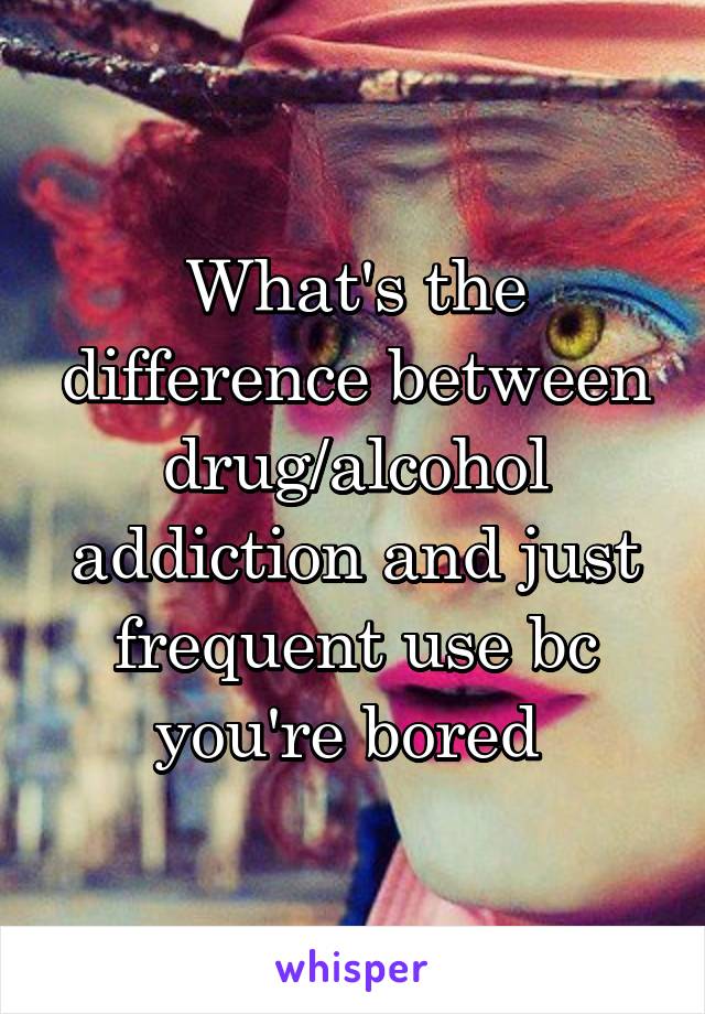 What's the difference between drug/alcohol addiction and just frequent use bc you're bored 