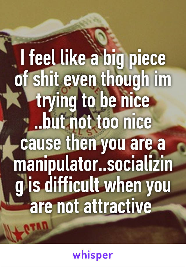 I feel like a big piece of shit even though im trying to be nice
..but not too nice cause then you are a manipulator..socializing is difficult when you are not attractive 