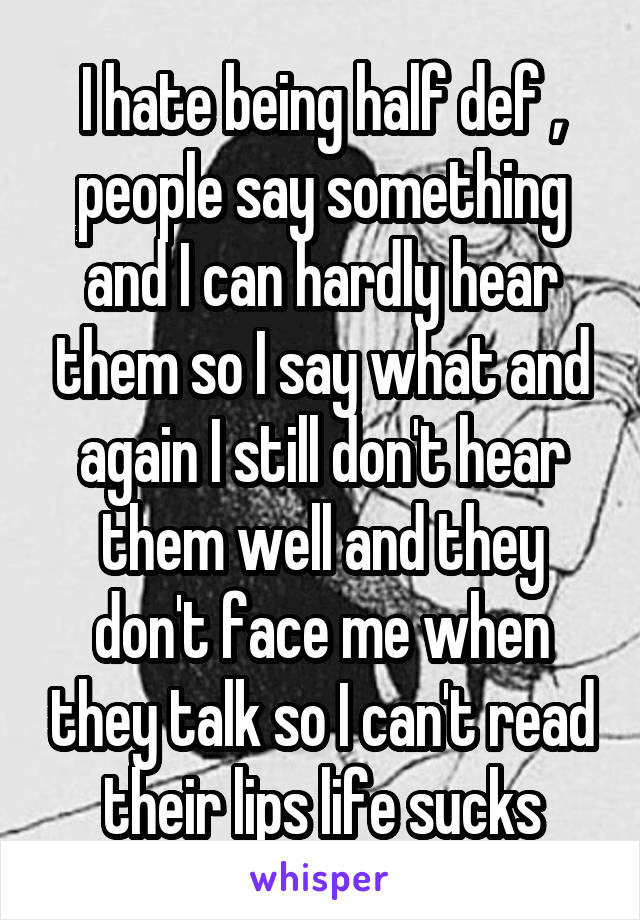 I hate being half def , people say something and I can hardly hear them so I say what and again I still don't hear them well and they don't face me when they talk so I can't read their lips life sucks