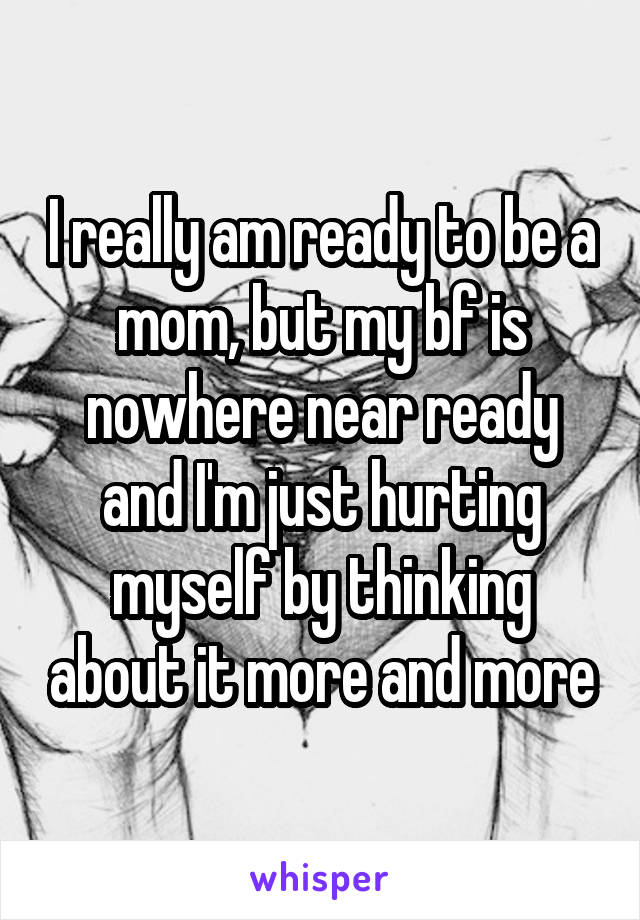 I really am ready to be a mom, but my bf is nowhere near ready and I'm just hurting myself by thinking about it more and more