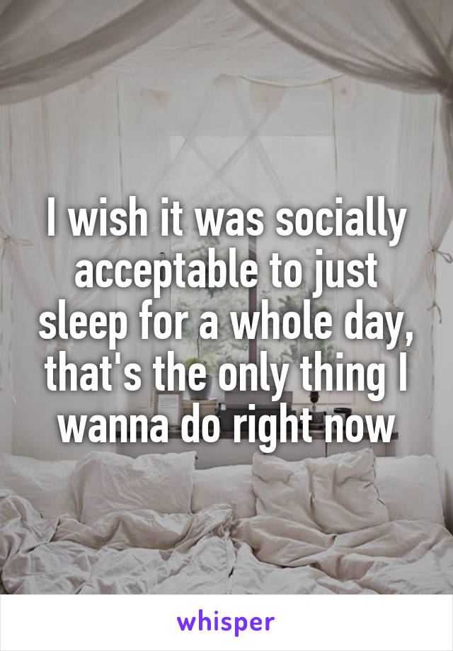 I wish it was socially acceptable to just sleep for a whole day, that's the only thing I wanna do right now