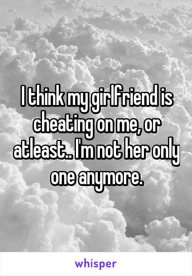 I think my girlfriend is cheating on me, or atleast.. I'm not her only one anymore.