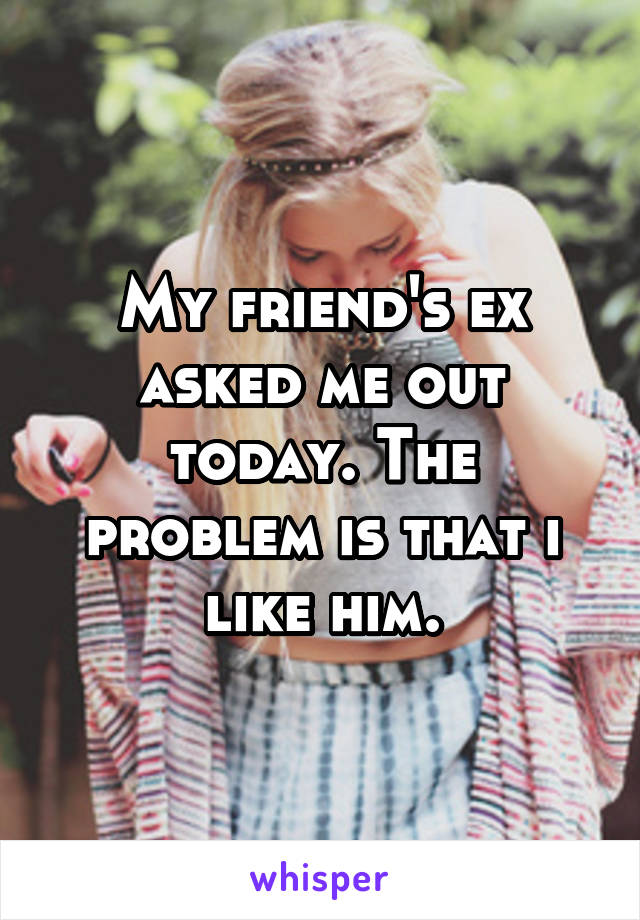 My friend's ex asked me out today. The problem is that i like him.