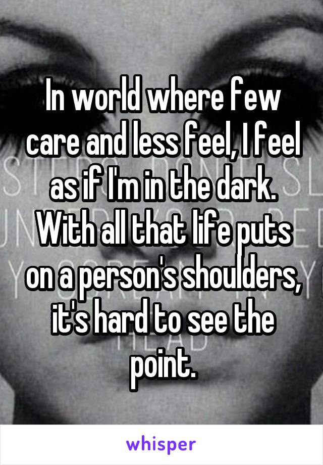 In world where few care and less feel, I feel as if I'm in the dark. With all that life puts on a person's shoulders, it's hard to see the point.