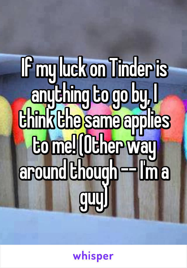 If my luck on Tinder is anything to go by, I think the same applies to me! (Other way around though -- I'm a guy)