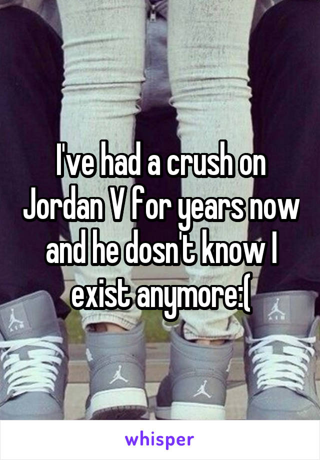 I've had a crush on Jordan V for years now and he dosn't know I exist anymore:(