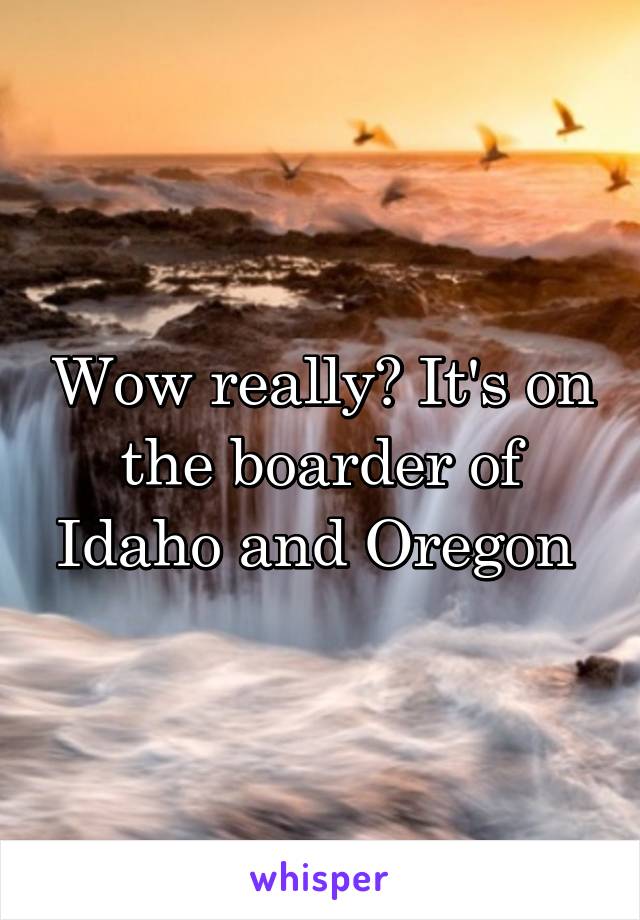 Wow really? It's on the boarder of Idaho and Oregon 