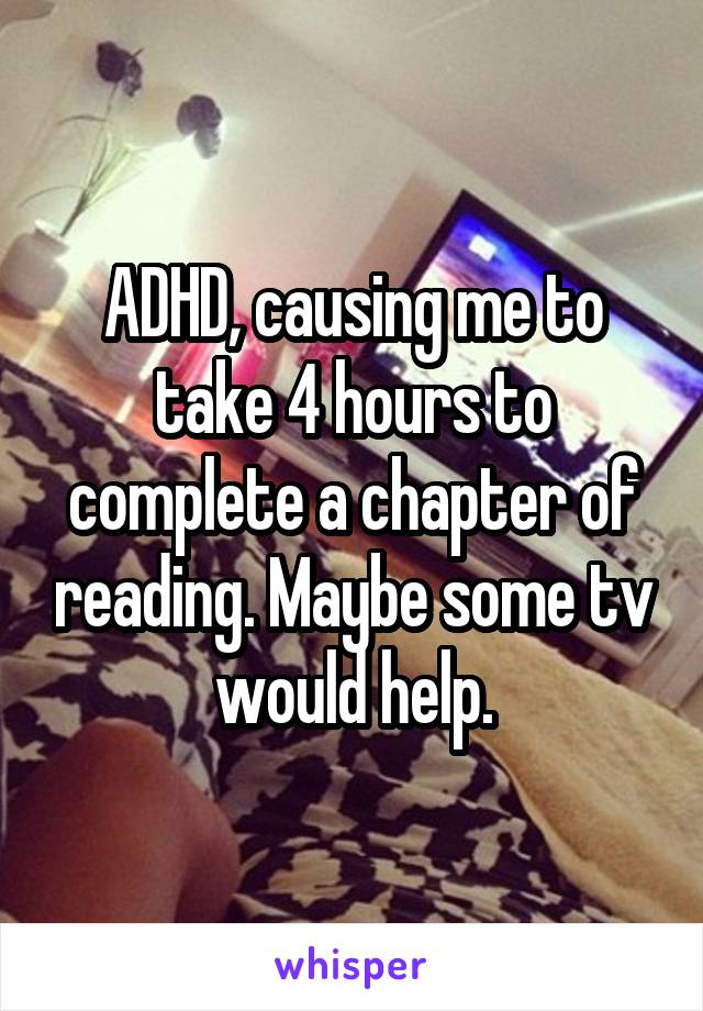 ADHD, causing me to take 4 hours to complete a chapter of reading. Maybe some tv would help.