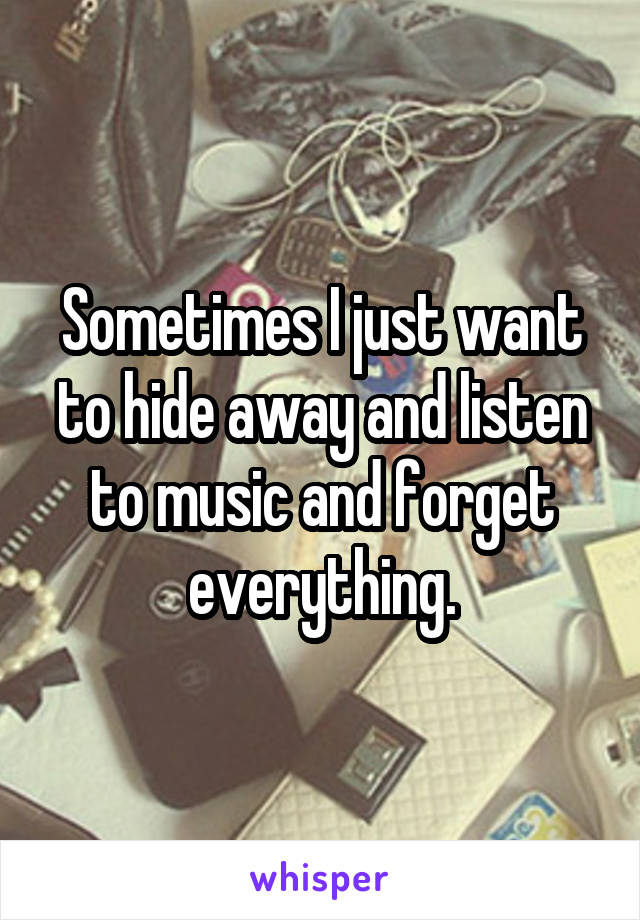 Sometimes I just want to hide away and listen to music and forget everything.