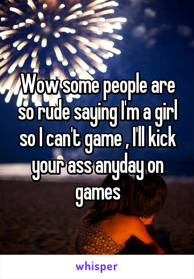 Wow some people are so rude saying I'm a girl so I can't game , I'll kick your ass anyday on games