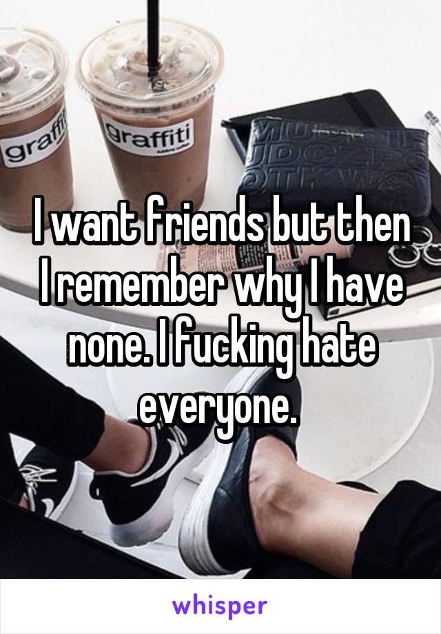 I want friends but then I remember why I have none. I fucking hate everyone. 