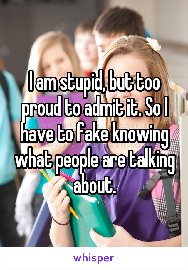 I am stupid, but too proud to admit it. So I have to fake knowing what people are talking about.