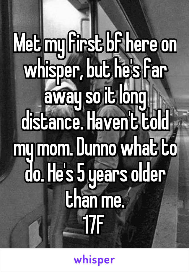 Met my first bf here on whisper, but he's far away so it long distance. Haven't told my mom. Dunno what to do. He's 5 years older than me.
17F 