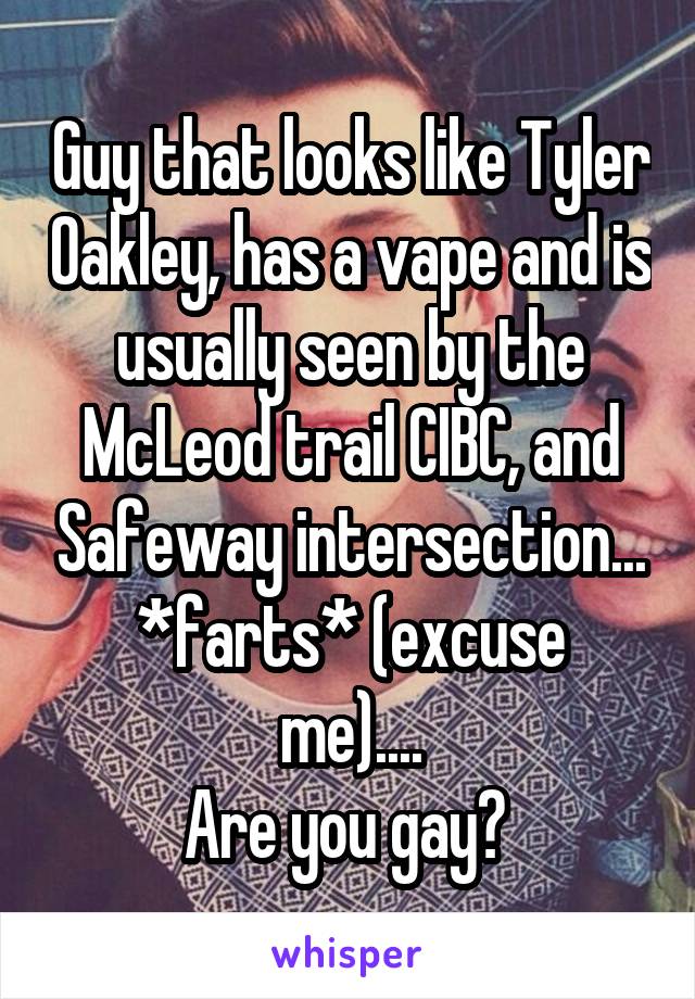 Guy that looks like Tyler Oakley, has a vape and is usually seen by the McLeod trail CIBC, and Safeway intersection...
*farts* (excuse me)....
Are you gay? 