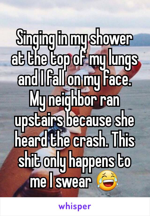 Singing in my shower at the top of my lungs and I fall on my face. My neighbor ran upstairs because she heard the crash. This shit only happens to me I swear 😂