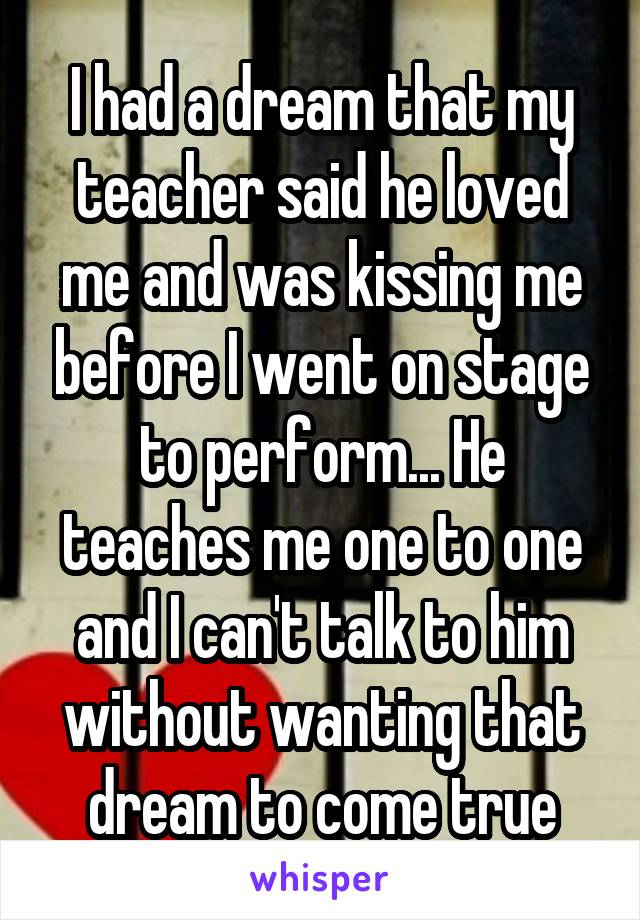 I had a dream that my teacher said he loved me and was kissing me before I went on stage to perform... He teaches me one to one and I can't talk to him without wanting that dream to come true