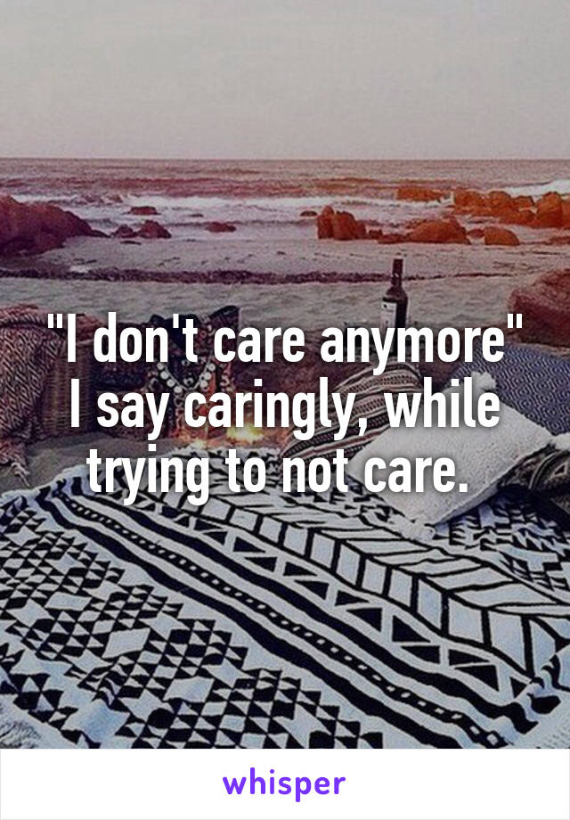 "I don't care anymore" I say caringly, while trying to not care. 