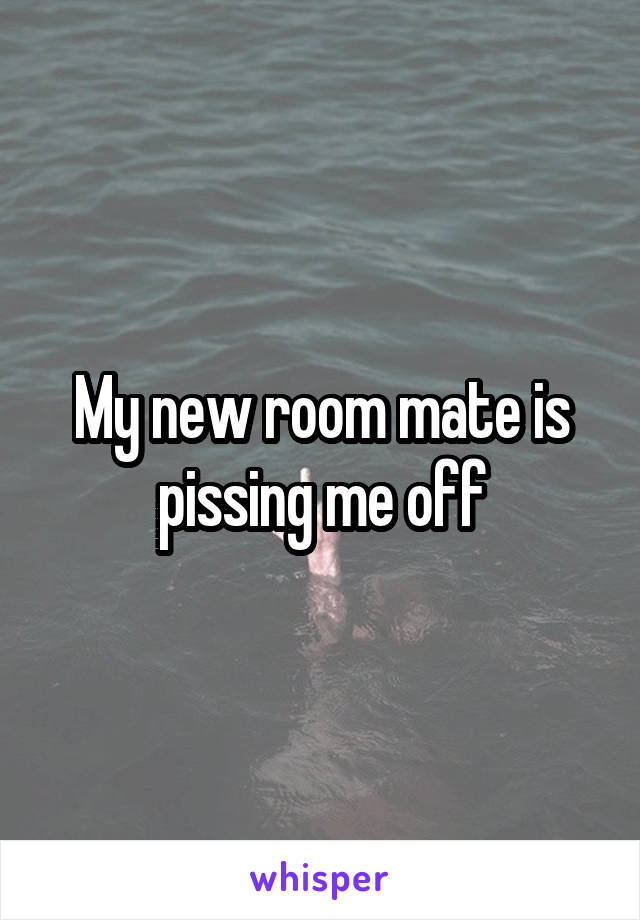 My new room mate is pissing me off