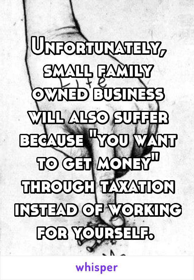 Unfortunately, small family owned business will also suffer because "you want to get money" through taxation instead of working for yourself. 