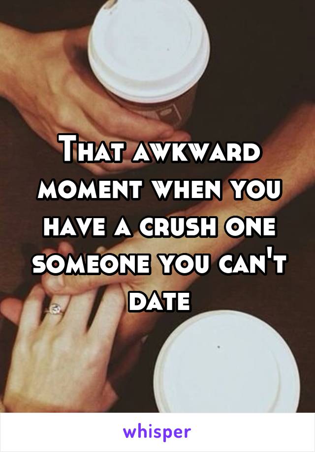 That awkward moment when you have a crush one someone you can't date