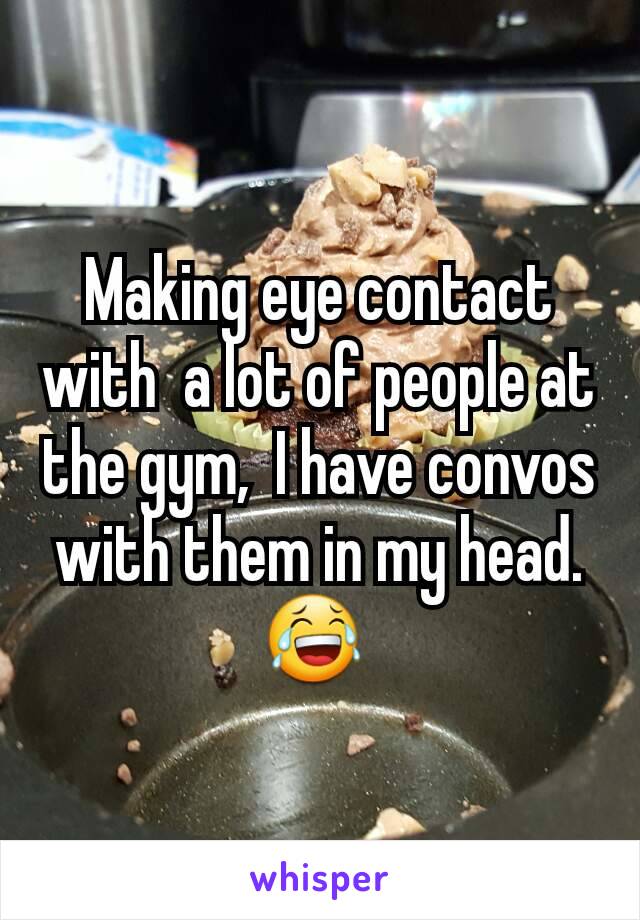 Making eye contact with  a lot of people at the gym,  I have convos with them in my head. 😂 