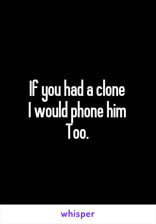 If you had a clone 
I would phone him 
Too. 