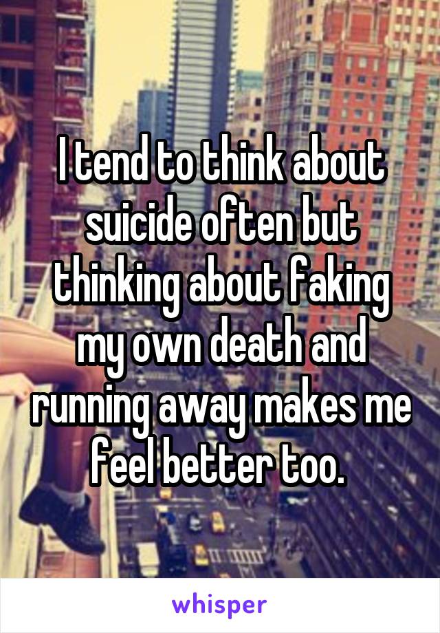 I tend to think about suicide often but thinking about faking my own death and running away makes me feel better too. 