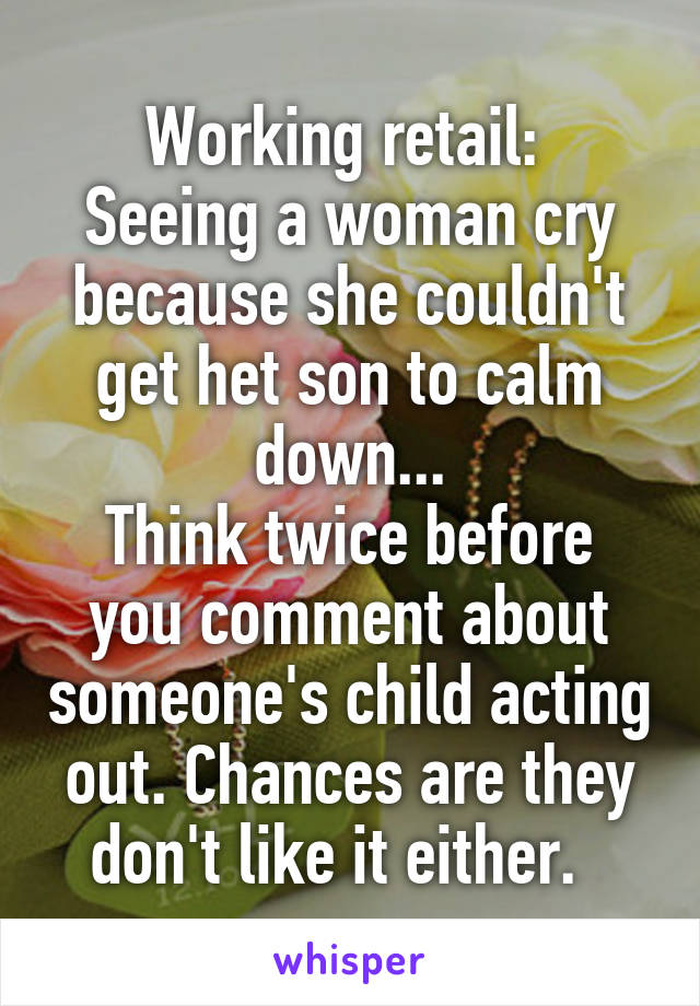 Working retail: 
Seeing a woman cry because she couldn't get het son to calm down...
Think twice before you comment about someone's child acting out. Chances are they don't like it either.  