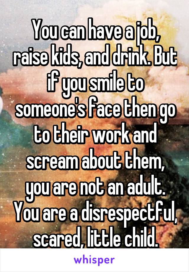 You can have a job, raise kids, and drink. But if you smile to someone's face then go to their work and scream about them, you are not an adult. You are a disrespectful, scared, little child.