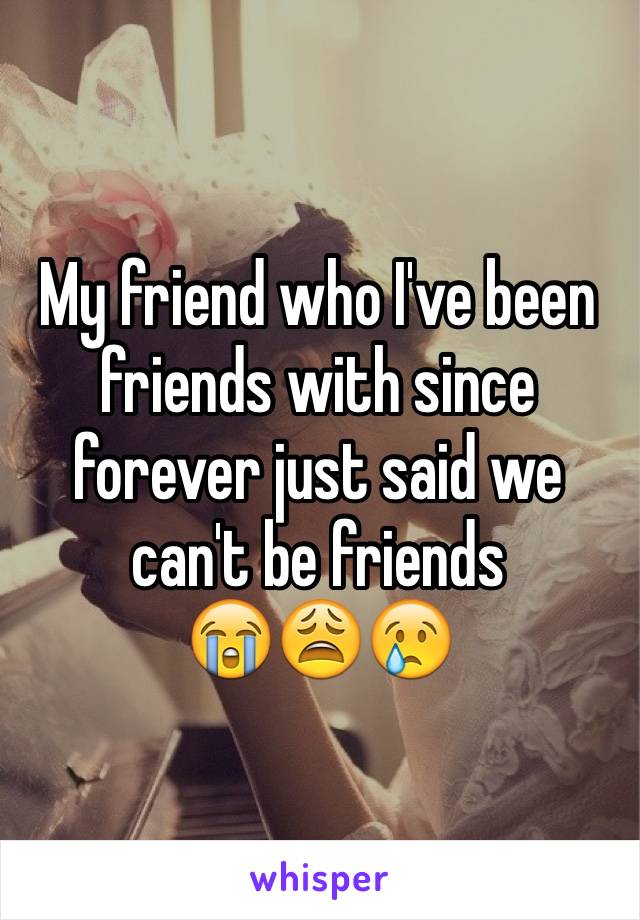 My friend who I've been friends with since forever just said we can't be friends 
😭😩😢