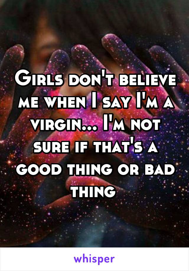 Girls don't believe me when I say I'm a virgin... I'm not sure if that's a good thing or bad thing 