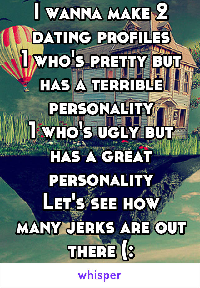 I wanna make 2 dating profiles
1 who's pretty but has a terrible personality
1 who's ugly but has a great personality
Let's see how many jerks are out there (:
