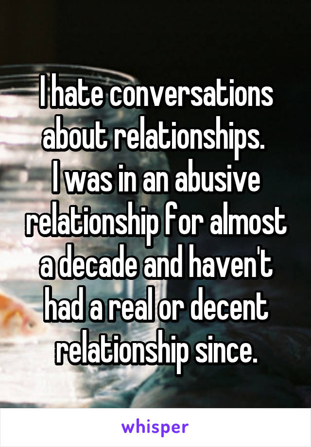 I hate conversations about relationships. 
I was in an abusive relationship for almost a decade and haven't had a real or decent relationship since.