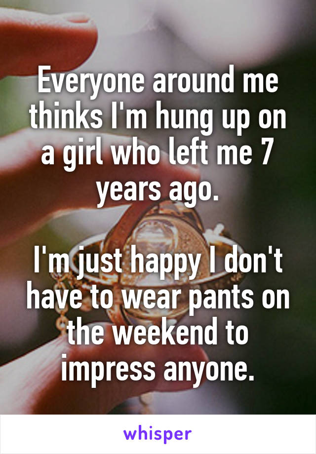 Everyone around me thinks I'm hung up on a girl who left me 7 years ago.

I'm just happy I don't have to wear pants on the weekend to impress anyone.